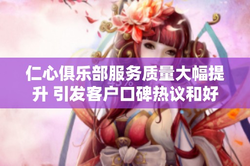仁心俱乐部服务质量大幅提升 引发客户口碑热议和好评如潮