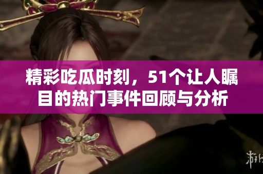 精彩吃瓜时刻，51个让人瞩目的热门事件回顾与分析