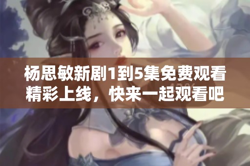 杨思敏新剧1到5集免费观看精彩上线，快来一起观看吧