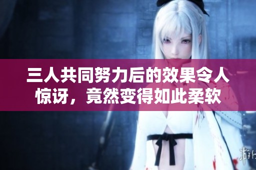三人共同努力后的效果令人惊讶，竟然变得如此柔软