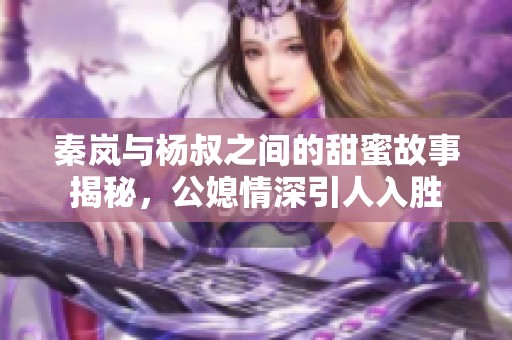 秦岚与杨叔之间的甜蜜故事揭秘，公媳情深引人入胜