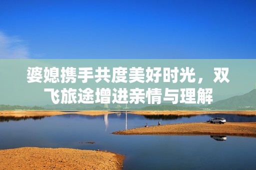 婆媳携手共度美好时光，双飞旅途增进亲情与理解