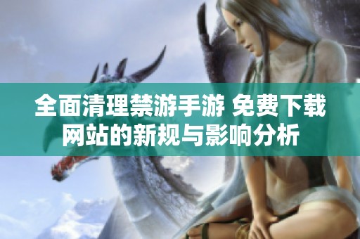 全面清理禁游手游 免费下载网站的新规与影响分析
