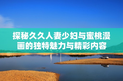 探秘久久人妻少妇与蜜桃漫画的独特魅力与精彩内容