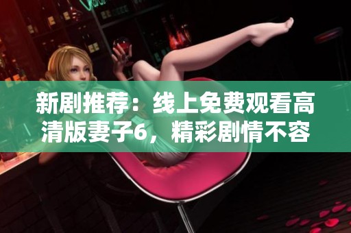 新剧推荐：线上免费观看高清版妻子6，精彩剧情不容错过