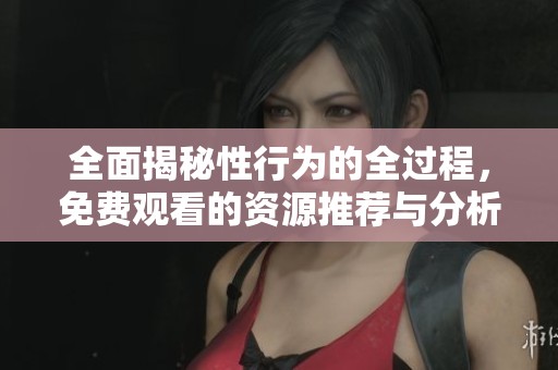 全面揭秘性行为的全过程，免费观看的资源推荐与分析