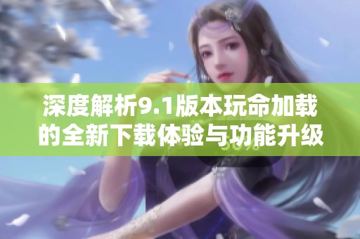 深度解析9.1版本玩命加载的全新下载体验与功能升级