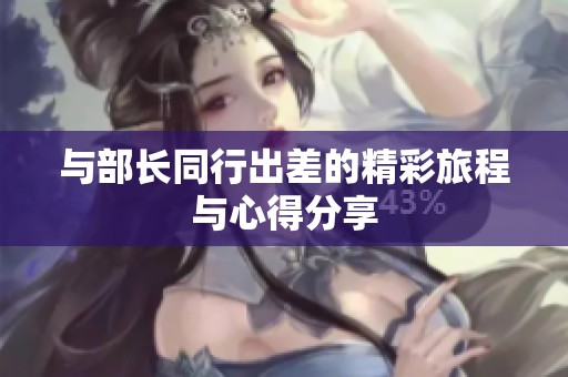 与部长同行出差的精彩旅程与心得分享