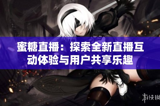 蜜糖直播：探索全新直播互动体验与用户共享乐趣