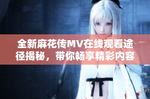 全新麻花传MV在线观看途径揭秘，带你畅享精彩内容与最新进展