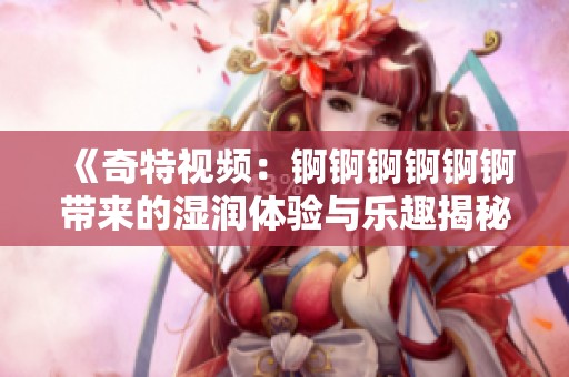 《奇特视频：锕锕锕锕锕锕带来的湿润体验与乐趣揭秘》