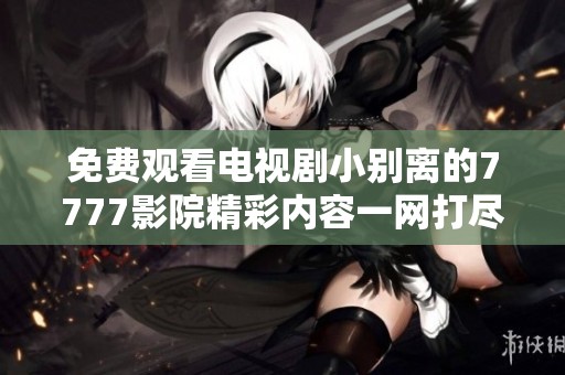 免费观看电视剧小别离的7777影院精彩内容一网打尽！