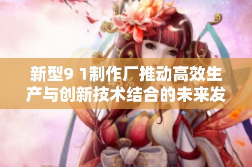 新型9 1制作厂推动高效生产与创新技术结合的未来发展