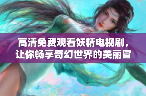 高清免费观看妖精电视剧，让你畅享奇幻世界的美丽冒险