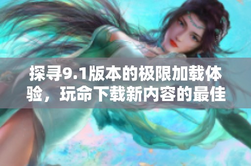 探寻9.1版本的极限加载体验，玩命下载新内容的最佳指南