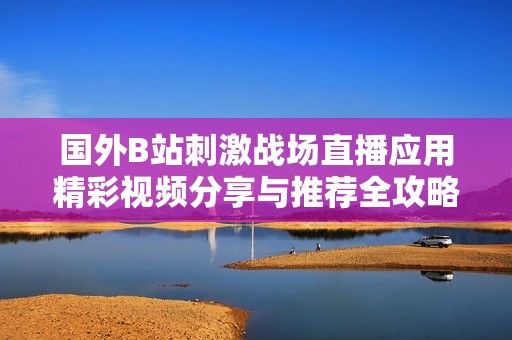 国外B站刺激战场直播应用精彩视频分享与推荐全攻略