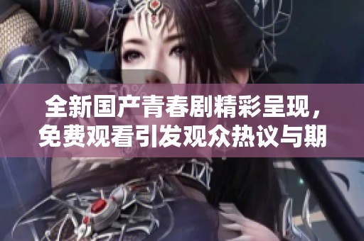 全新国产青春剧精彩呈现，免费观看引发观众热议与期待