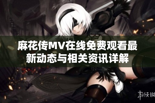 麻花传MV在线免费观看最新动态与相关资讯详解