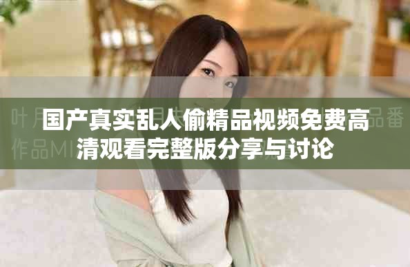 国产真实乱人偷精品视频免费高清观看完整版分享与讨论