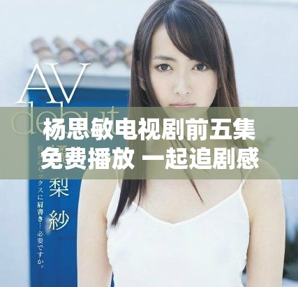 杨思敏电视剧前五集免费播放 一起追剧感受精彩剧情发展