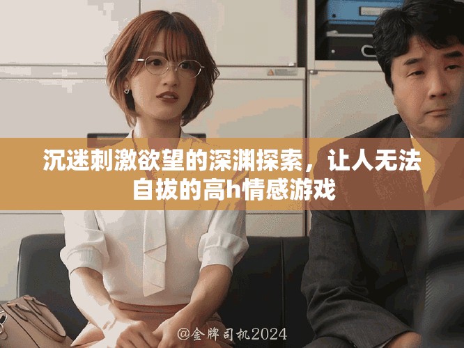 沉迷刺激欲望的深渊探索，让人无法自拔的高h情感游戏