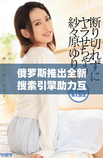 俄罗斯推出全新搜索引擎助力互联网用户更高效的信息检索