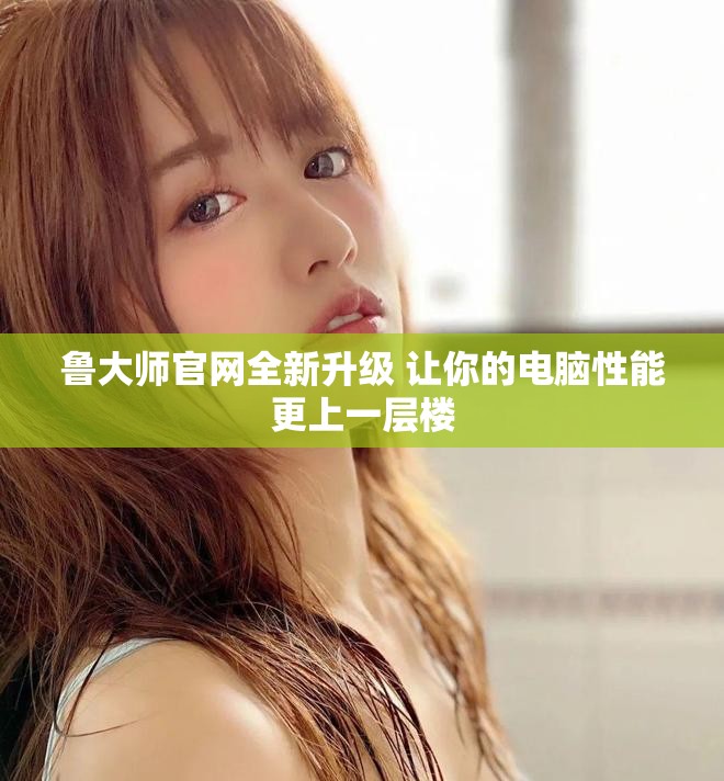 鲁大师官网全新升级 让你的电脑性能更上一层楼