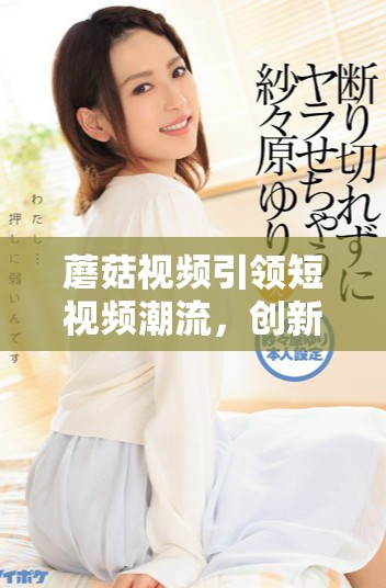蘑菇视频引领短视频潮流，创新内容吸引千万用户关注