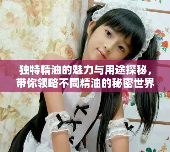 独特精油的魅力与用途探秘，带你领略不同精油的秘密世界