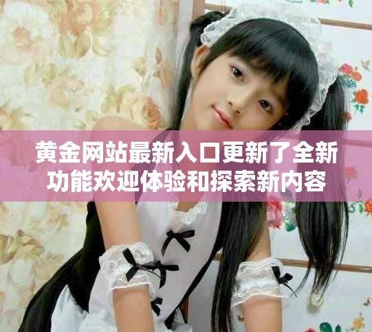 黄金网站最新入口更新了全新功能欢迎体验和探索新内容