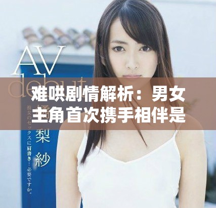 难哄剧情解析：男女主角首次携手相伴是在哪一集呢