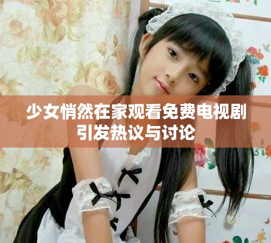 少女悄然在家观看免费电视剧引发热议与讨论