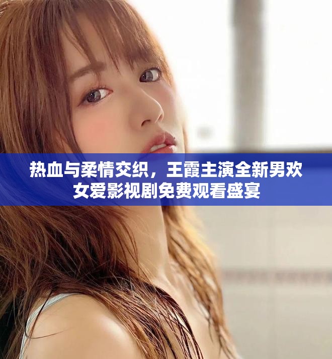 热血与柔情交织，王霞主演全新男欢女爱影视剧免费观看盛宴