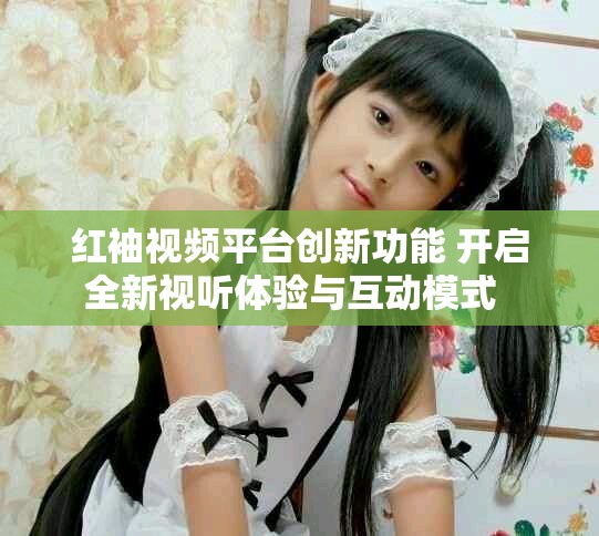 红袖视频平台创新功能 开启全新视听体验与互动模式  
