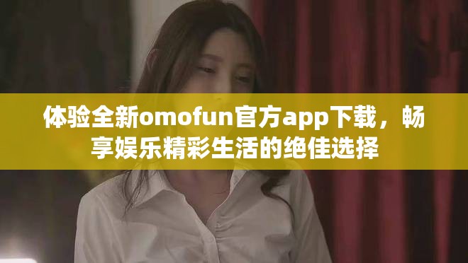 体验全新omofun官方app下载，畅享娱乐精彩生活的绝佳选择