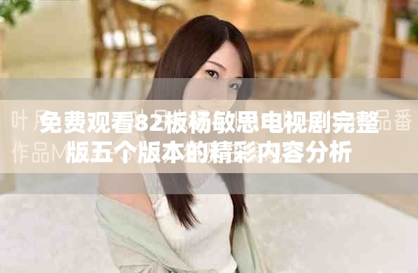 免费观看82板杨敏思电视剧完整版五个版本的精彩内容分析