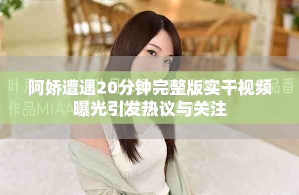 阿娇遭遇20分钟完整版实干视频曝光引发热议与关注