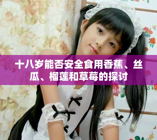 十八岁能否安全食用香蕉、丝瓜、榴莲和草莓的探讨