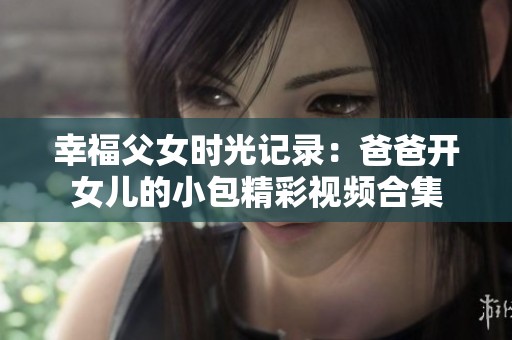 幸福父女时光记录：爸爸开女儿的小包精彩视频合集