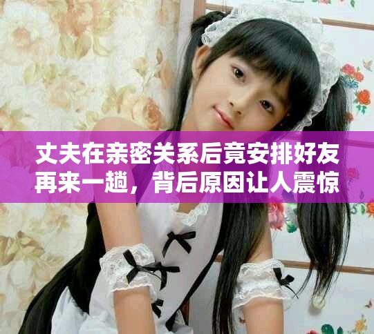 丈夫在亲密关系后竟安排好友再来一趟，背后原因让人震惊