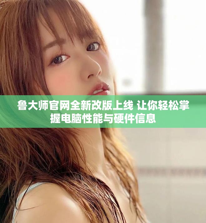 鲁大师官网全新改版上线 让你轻松掌握电脑性能与硬件信息