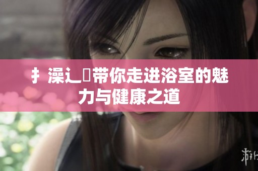 扌澡辶畐带你走进浴室的魅力与健康之道
