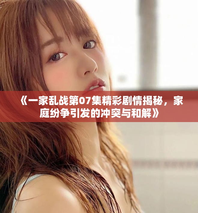 《一家乱战第07集精彩剧情揭秘，家庭纷争引发的冲突与和解》