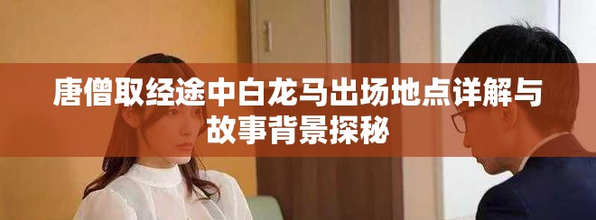 唐僧取经途中白龙马出场地点详解与故事背景探秘