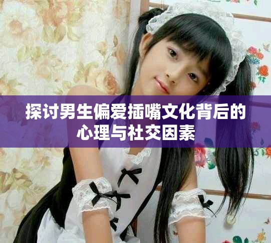 探讨男生偏爱插嘴文化背后的心理与社交因素