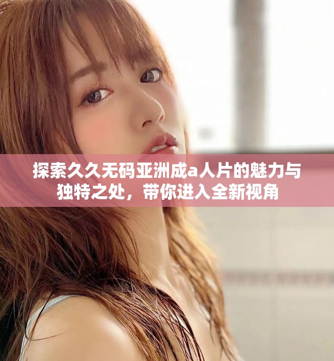 探索久久无码亚洲成a人片的魅力与独特之处，带你进入全新视角