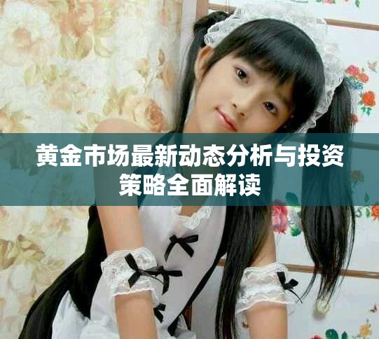 黄金市场最新动态分析与投资策略全面解读
