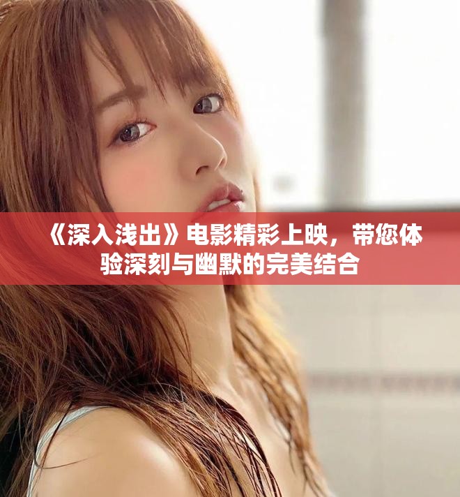 《深入浅出》电影精彩上映，带您体验深刻与幽默的完美结合