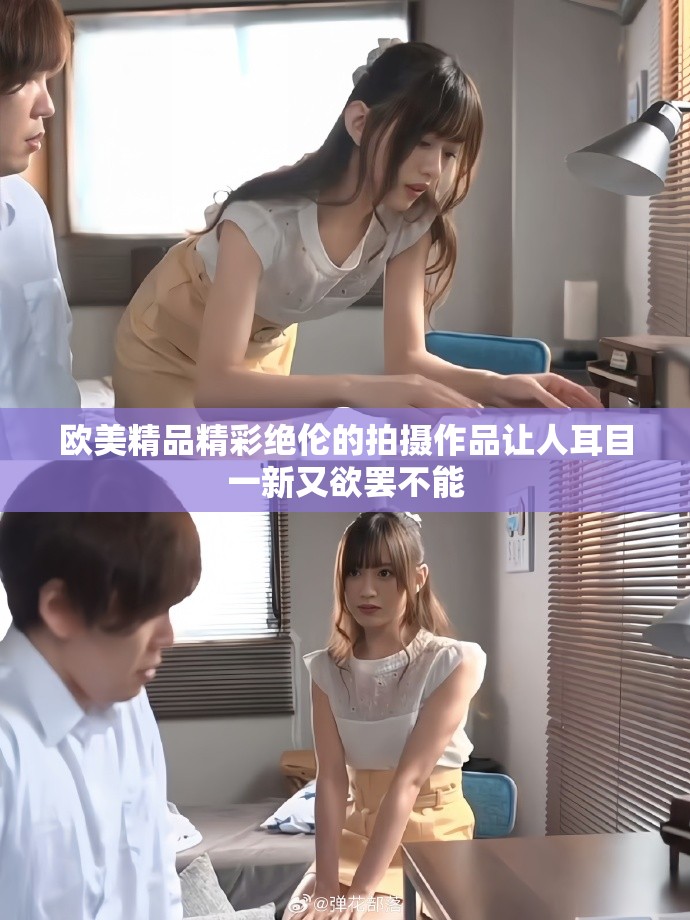 欧美精品精彩绝伦的拍摄作品让人耳目一新又欲罢不能