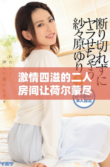 激情四溢的二人房间让荷尔蒙尽情释放的真实体验
